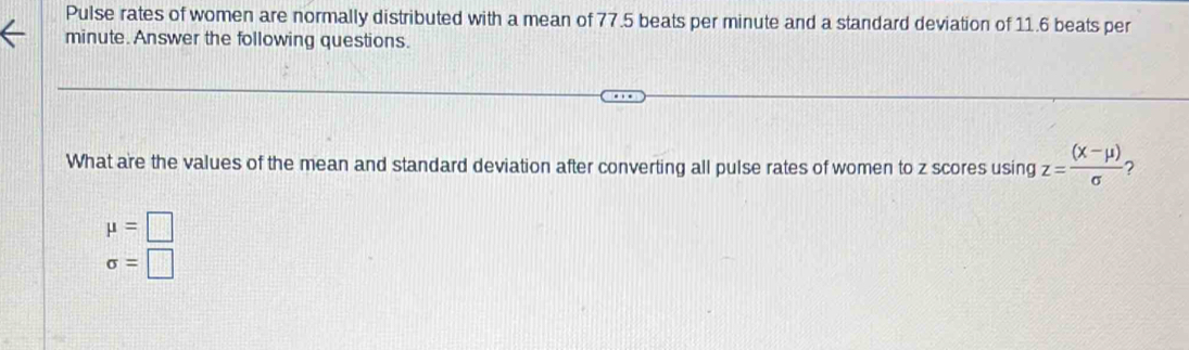 Pulse rates of women are normally distributed with a mean of 77.5 beats per minute and a standard deviation of 11.6 beats per
minute. Answer the following questions.
What are the values of the mean and standard deviation after converting all pulse rates of women to z scores using z= ((x-mu ))/sigma   ?
mu =□
sigma =□