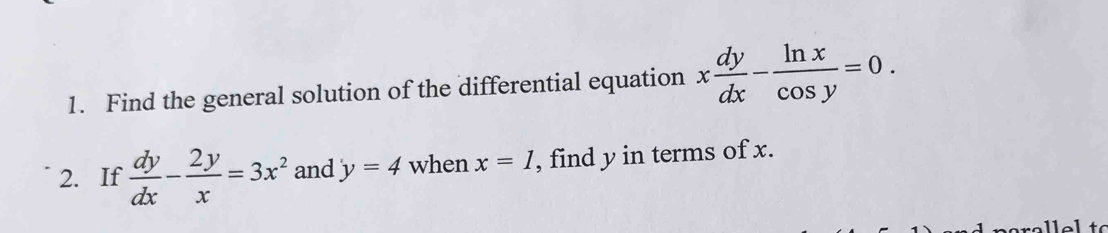 Find the general solution of the differential equation x dy/dx - ln x/cos y =0. 
2. If  dy/dx - 2y/x =3x^2 and y=4 when x=1 , find y in terms of x.