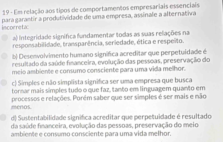 Em relação aos tipos de comportamentos empresariais essenciais
para garantir a produtividade de uma empresa, assinale a alternativa
incorreta:
a) Integridade signifca fundamentar todas as suas relações na
responsabilidade, transparência, seriedade, ética e respeito.
b) Desenvolvimento humano significa acreditar que perpetuidade é
resultado da saúde financeira, evolução das pessoas, preservação do
meio ambiente e consumo consciente para uma vida melhor.
c) Simples e não simplista signifca ser uma empresa que busca
tornar mais simples tudo o que faz, tanto em linguagem quanto em
processos e relações. Porém saber que ser simples é ser mais e não
menos.
d) Sustentabilidade signifca acreditar que perpetuidade é resultado
da saúde financeira, evolução das pessoas, preservação do meio
ambiente e consumo consciente para uma vida melhor.