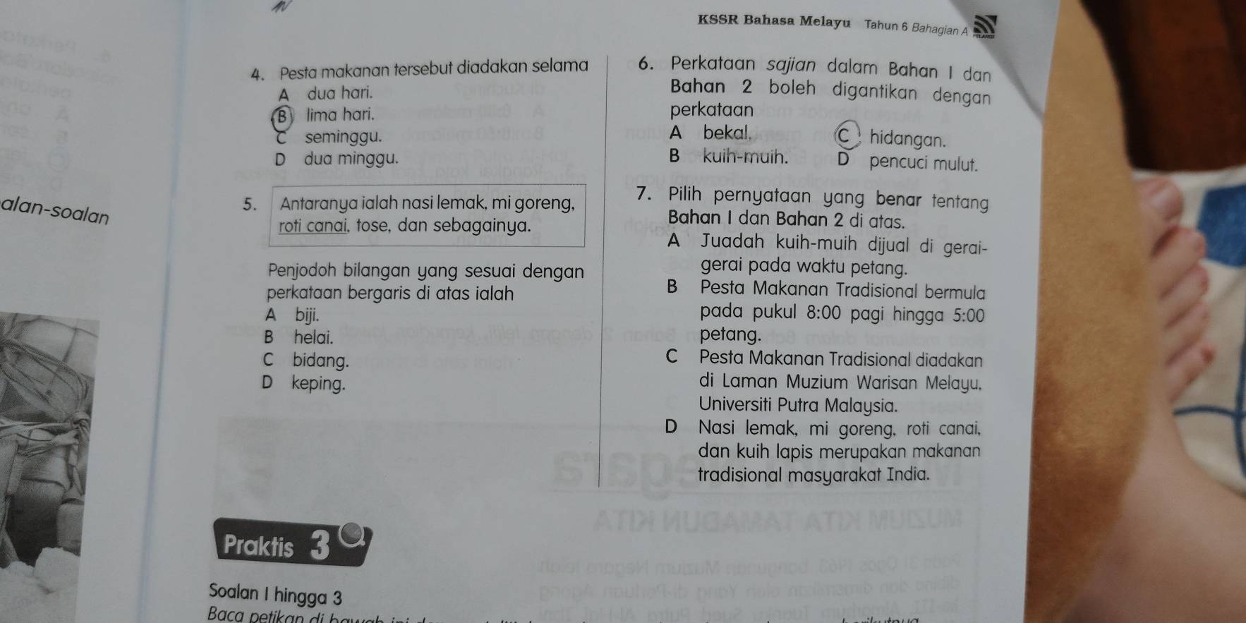 KSSR Bahasa Melayu Tahun 6 Bahagian A
4. Pesta makanan tersebut diadakan selama 6. Perkataan sajian dalam Bahan I dan
A dua hari.
Bahan 2 boleh digantikan dengan
B lima hari. perkataan
C seminggu. A bekal, C hidangan.
B kuih-muih.
D dua minggu. D pencuci mulut.
5. Antaranya ialah nasi lemak, mi goreng,
7. Pilih pernyataan yang benar tentang
alan-soalan
Bahan I dan Bahan 2 di atas.
roti canai, tose, dan sebagainya. A Juadah kuih-muih dijual di gerai-
Penjodoh bilangan yang sesuai dengan
gerai pada waktu petang.
perkataan bergaris di atas ialah
B Pesta Makanan Tradisional bermula
pada pukul 8:00
A bijji. pagi hingga 5:00
Bhelai. petang.
C bidang.
C Pesta Makanan Tradisional diadakan
D keping.
di Laman Muzium Warisan Melayu.
Universiti Putra Malaysia.
D Nasi lemak, mi goreng, roti canai,
dan kuih lapis merupakan makanan .
tradisional masyarakat India.
Praktis 3
Soalan I hingga 3