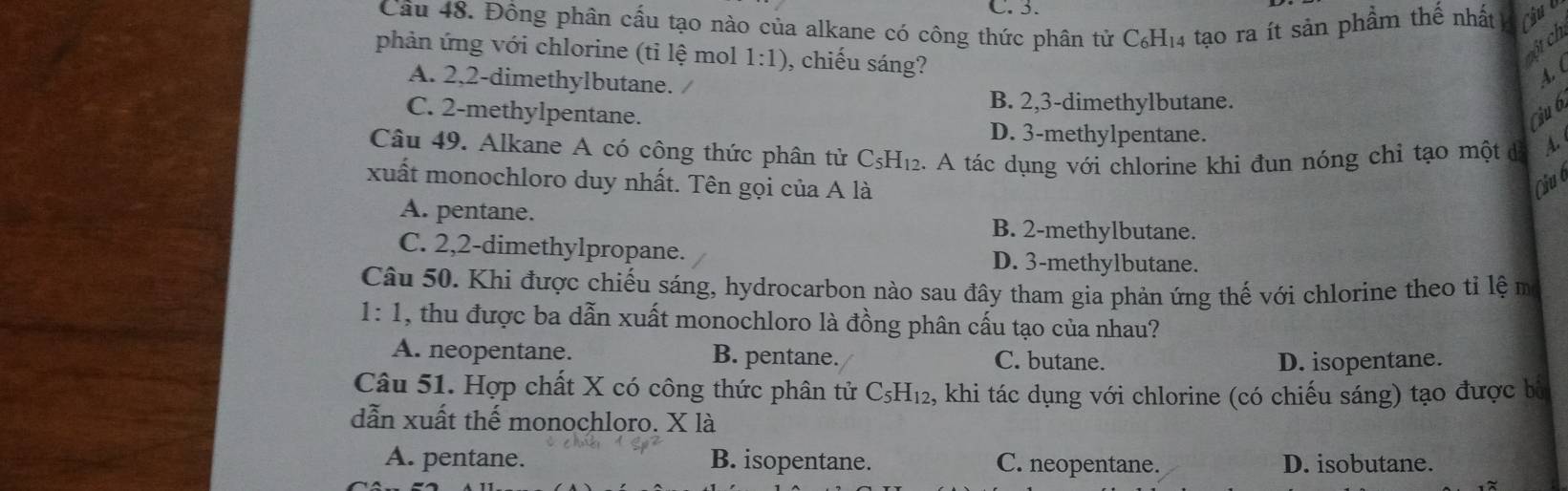 C. 3.
Cầu 48. Đồng phân cấu tạo nào của alkane có công thức phân tử C₆H₁4 tạo ra ít sản phầm thế nhất Cub
phản ứng với chlorine (tỉ lệ mol 1:1) , chiếu sáng?
cột ch
A. 2, 2 -dimethylbutane. /
4 (
B. 2, 3 -dimethylbutane.
C. 2 -methylpentane. Ciu b
D. 3 -methylpentane.
Câu 49. Alkane A có công thức phân tử C_5H_12 2. A tác dụng với chlorine khi đun nóng chỉ tạo một đ A.
xuất monochloro duy nhất. Tên gọi của A là Câu c
A. pentane. B. 2 -methylbutane.
C. 2,2 -dimethylpropane. D. 3 -methylbutane.
Câu 50. Khi được chiếu sáng, hydrocarbon nào sau đây tham gia phản ứng thế với chlorine theo tỉ lệ mô
1:1 1, thu được ba dẫn xuất monochloro là đồng phân cấu tạo của nhau?
A. neopentane. B. pentane. C. butane.
D. isopentane.
Câu 51. Hợp chất X có công thức phân tử C_5H_12 , khi tác dụng với chlorine (có chiếu sáng) tạo được bà
dẫn xuất thế monochloro. X là
A. pentane. B. isopentane. C. neopentane. D. isobutane.