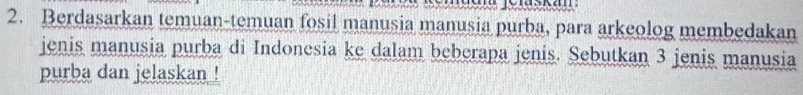 Berdasarkan temuan-temuan fosil manusia manusia purba, para arkeolog membedakan 
jenis manusia purba di Indonesia ke dalam beberapa jenis. Sebutkan 3 jenis manusia 
purba dan jelaskan !