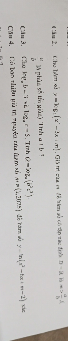 Cho hàm số y=log _2(x^2-3x+m). Giá trị của m đề hàm số có tập xác định D=R là m> a/b ,
 a/b  là phân số tối giản). Tính a+b ? 
Câu 3. Cho log _ab=3 và log _ac=5. Tính Q=log _a(b^2c^3). 
Câu 4. Có bao nhiêu giá trị nguyên của tham số m∈ (1;2025) đề hàm số y=ln (x^2-6x+m-2) xác