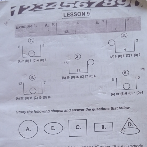 LESSON 9
Example 1: A. 10 4 B. 7 3
8
12
a
a
3
6 5
4
(A) 2 (B) 1 (C) 4 (D) 6 ② (A) 0 (B) 5 (C) 7 (D) 9
15
18
4 (A) 10 (B) 25 (C) 17 (D) 6
12 7 5 2
(A) 22 (B) 11 (C) 10 (D) 16 (A) 10 (B) 6 (C) 7 (D) 4
Study the following shapes and answer the questions that follow.
A. E. C. B. 
aro (D) oval (F) rectangle