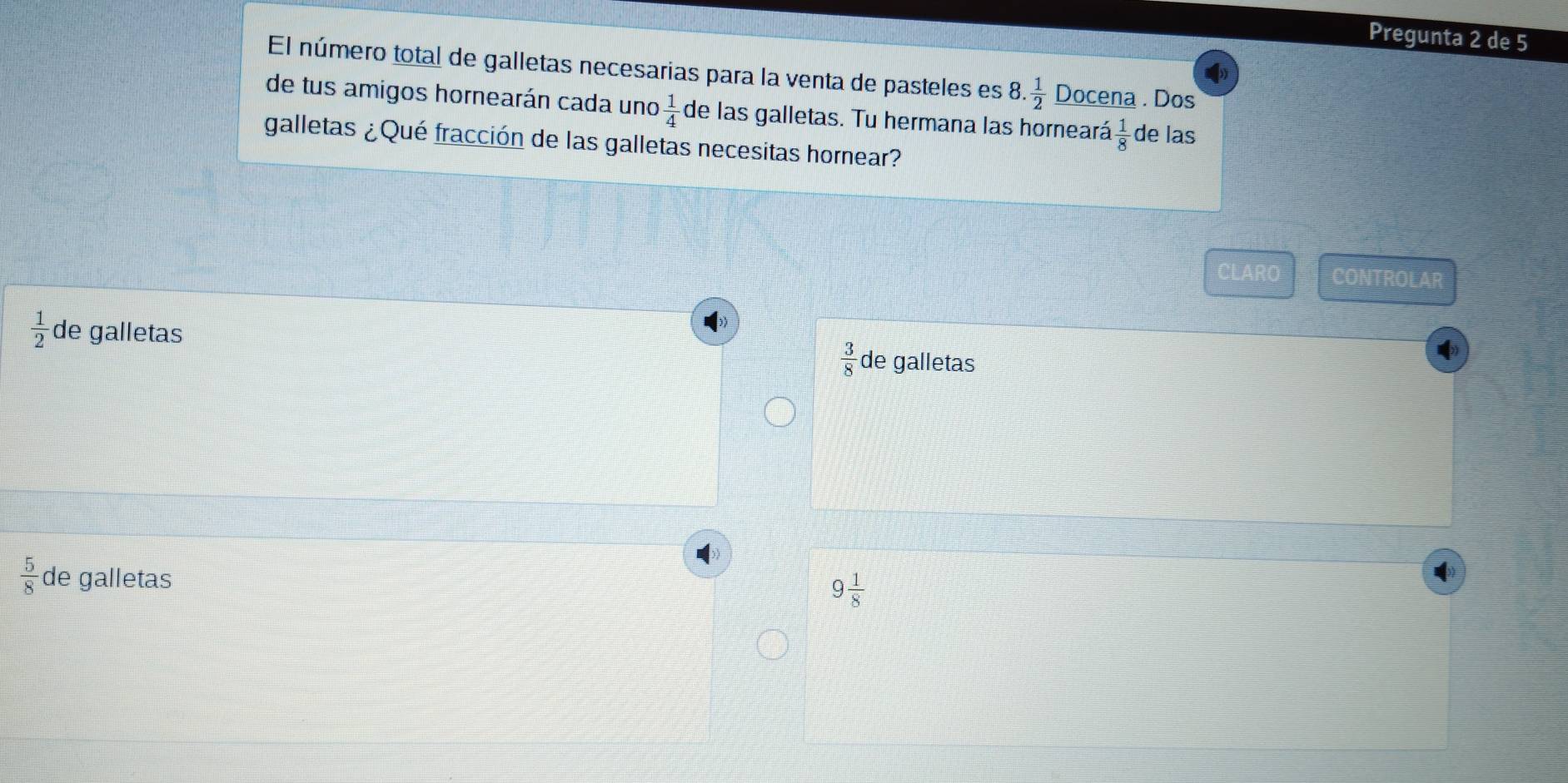 Pregunta 2 de 5
El número total de galletas necesarias para la venta de pasteles es 8. 1/2  Docena . Dos
de tus amigos hornearán cada uno  1/4  de las galletas. Tu hermana las horneará  1/8  de las
galletas ¿Qué fracción de las galletas necesitas hornear?
CLARO CONTROLAR
 1/2  de galletas de galletas
 3/8 
 5/8  de galletas
9 1/8 