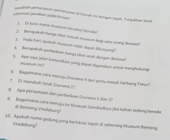 Jawablah pertanyaan-pertanyaan di bawah ini dengan tepat. Tunjukkan letak 
informasi jawaban pada brosur. 
1. Di kota mana museum tersebut berada? 
2. Berapakah harga tiket masuk museum bagi satu orang dewasa? 
3. Pada hari apakah museum tidak dapat dikunjungi? 
4. Berapakah perbedaan harga tiket anak dengan dewasa? 
5. Apa saja jalur komunikasi yang dapat digunakan untuk menghubungi 
museum ini? 
6. Bagaimana cara menuju Diorama 4 dari pintu masuk Gerbang Timur? 
7. Di manakah letak Diorama 2? 
8. Apa persamaan dan perbedaan Diorama 1 dan 3? 
9. Bagaimana cara menuju ke Museum Sonobudoyo jika kalian sedang berada 
di Benteng Vredeburg? 
10. Apakah nama gedung yang berlokasi tepat di seberang Museum Benteng 
Vredeburg?