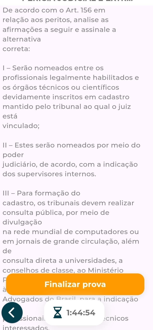 De acordo com o Art. 156 em 
relação aos peritos, analise as 
afirmações a seguir e assinale a 
alternativa 
correta: 
I - Serão nomeados entre os 
profissionais legalmente habilitados e 
os órgãos técnicos ou científicos 
devidamente inscritos em cadastro 
mantido pelo tribunal ao qual o juiz 
está 
vinculado; 
II - Estes serão nomeados por meio do 
poder 
judiciário, de acordo, com a indicação 
dos supervisores internos. 
III - Para formação do 
cadastro, os tribunais devem realizar 
consulta pública, por meio de 
divulgação 
na rede mundial de computadores ou 
em jornais de grande circulação, além 
de 
consulta direta a universidades, a 
conselhos de classe, ao Ministério 
Finalizar prova 
à 
Advogados do Brasil, para a indicação 
8 1:44:54
ssionai. cnicos 
interessados