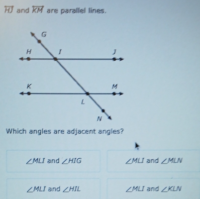 overleftrightarrow HJ and overleftrightarrow KM are parallel lines.
Which angles are adjacent angles?
∠ MLI and ∠ HIG ∠ MLI and ∠ MLN
∠ MLI and ∠ HIL ∠ MLI and ∠ KLN