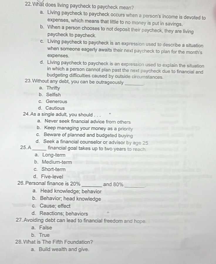 What does living paycheck to paycheck mean?
a. Living paycheck to paycheck occurs when a person's income is devoted to
expenses, which means that little to no money is put in savings.
b. When a person chooses to not deposit their paycheck, they are living
paycheck to paycheck.
c. Living paycheck to paycheck is an expression used to describe a situation
when someone eagerly awaits their next paycheck to plan for the month's
expenses.
d. Living paycheck to paycheck is an expression used to explain the situation
in which a person cannot plan past the next paycheck due to financial and
budgeting difficulties caused by outside circumstances.
23. Without any debt, you can be outrageously_
a. Thrifty
b. Selfish
c. Generous
d. Cautious
24. As a single adult, you should . . .
a. Never seek financial advice from others
b. Keep managing your money as a priority
c. Beware of planned and budgeted buying
d. Seek a financial counselor or advisor by age 25
25. A_ financial goal takes up to two years to reach.
a. Long-term
b. Medium-term
c. Short-term
d. Five-level
_
26. Personal finance is 20% _and 80%
a. Head knowledge; behavior
b. Behavior; head knowledge
c. Cause; effect
d. Reactions; behaviors
27. Avoiding debt can lead to financial freedom and hope.
a. False
b. True
28.What is The Fifth Foundation?
a. Build wealth and give.