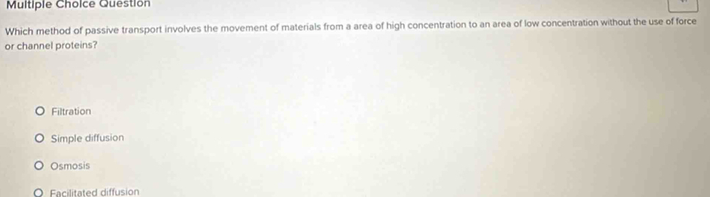 Question
Which method of passive transport involves the movement of materials from a area of high concentration to an area of low concentration without the use of force
or channel proteins?
Filtration
Simple diffusion
Osmosis
Facilitated diffusion