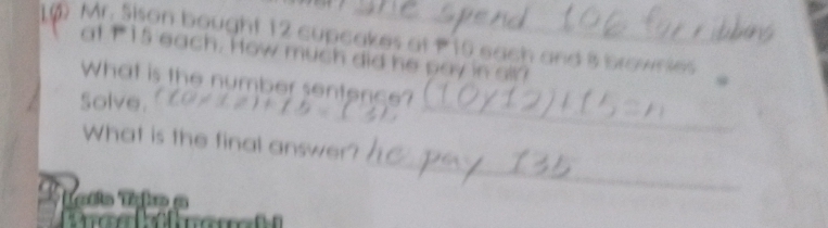 () Mr. Sison bought 12 cupcakes at P10 each and i brownies 
at t 15 each. How much did he pay in sll? 
What is the number sentence? 
Solve. 
_ 
_ 
_ 
What is the final answer? 
Tatio Tako a