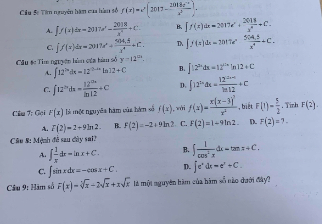 Cầu 5: Tìm nguyên hàm của hàm số f(x)=e^x(2017- (2018e^(-x))/x^5 ).
A. ∈t f(x)dx=2017e^x- 2018/x^4 +C. B. ∈t f(x)dx=2017e^x+ 2018/x^4 +C.
C. ∈t f(x)dx=2017e^x+ (504,5)/x^4 +C. D. ∈t f(x)dx=2017e^x- (504,5)/x^4 +C.
Câu 6: Tìm nguyên hàm của hàm số y=12^(12x).
A. ∈t 12^(2x)dx=12^(12-4x)ln 12+C
B. ∈t 12^(2x)dx=12^(12x)ln 12+C
C. ∈t 12^(2x)dx= 12^(12x)/ln 12 +C D. ∈t 12^(2x)dx= (12^(12x-1))/ln 12 +C
Câu 7: Gọi F(x) là một nguyên hàm của hàm số f(x) , với f(x)=frac x(x-3)^2x^2 , biết F(1)= 5/2 . Tính F(2).
A. F(2)=2+9ln 2. B. F(2)=-2+9ln 2. C. F(2)=1+9ln 2. D. F(2)=7.
Câu 8: Mệnh đề sau đây sai?
A. ∈t  1/x dx=ln x+C.
B. ∈t  1/cos^2x dx=tan x+C.
C. ∈t sin xdx=-cos x+C.
D. ∈t e^xdx=e^x+C.
Câu 9: Hàm số F(x)=sqrt[3](x)+2sqrt(x)+xsqrt(x) là một nguyên hàm của hàm số nào dưới đây?