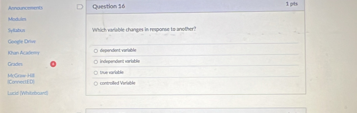 Announcements Question 16 1 pts
Modules
Syllabus Which variable changes in response to another?
Google Drive
Khan Academy dependent variable
Grades independent variable
McGraw-Hill true variable
(ConnectED) controlled Variable
Lucid (Whiteboard)