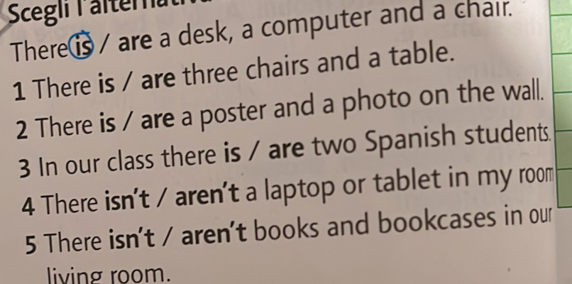 Scegli l alterna 
There⑮ / are a desk, a computer and a chair. 
1 There is / are three chairs and a table. 
2 There is / are a poster and a photo on the wall. 
3 In our class there is / are two Spanish students. 
4 There isn't / aren't a laptop or tablet in my room 
5 There isn't / aren't books and bookcases in our 
living room.