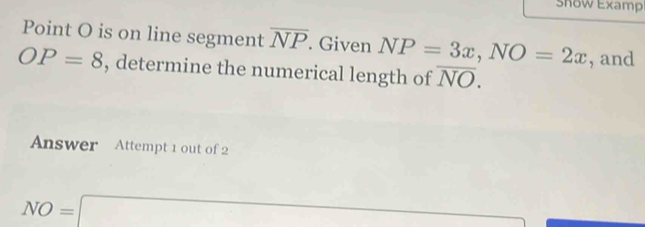 Show Examp 
Point O is on line segment overline NP. Given NP=3x, NO=2x , and
OP=8 , determine the numerical length of overline NO. 
Answer Attempt 1 out of 2
NO=□ (-3,4)