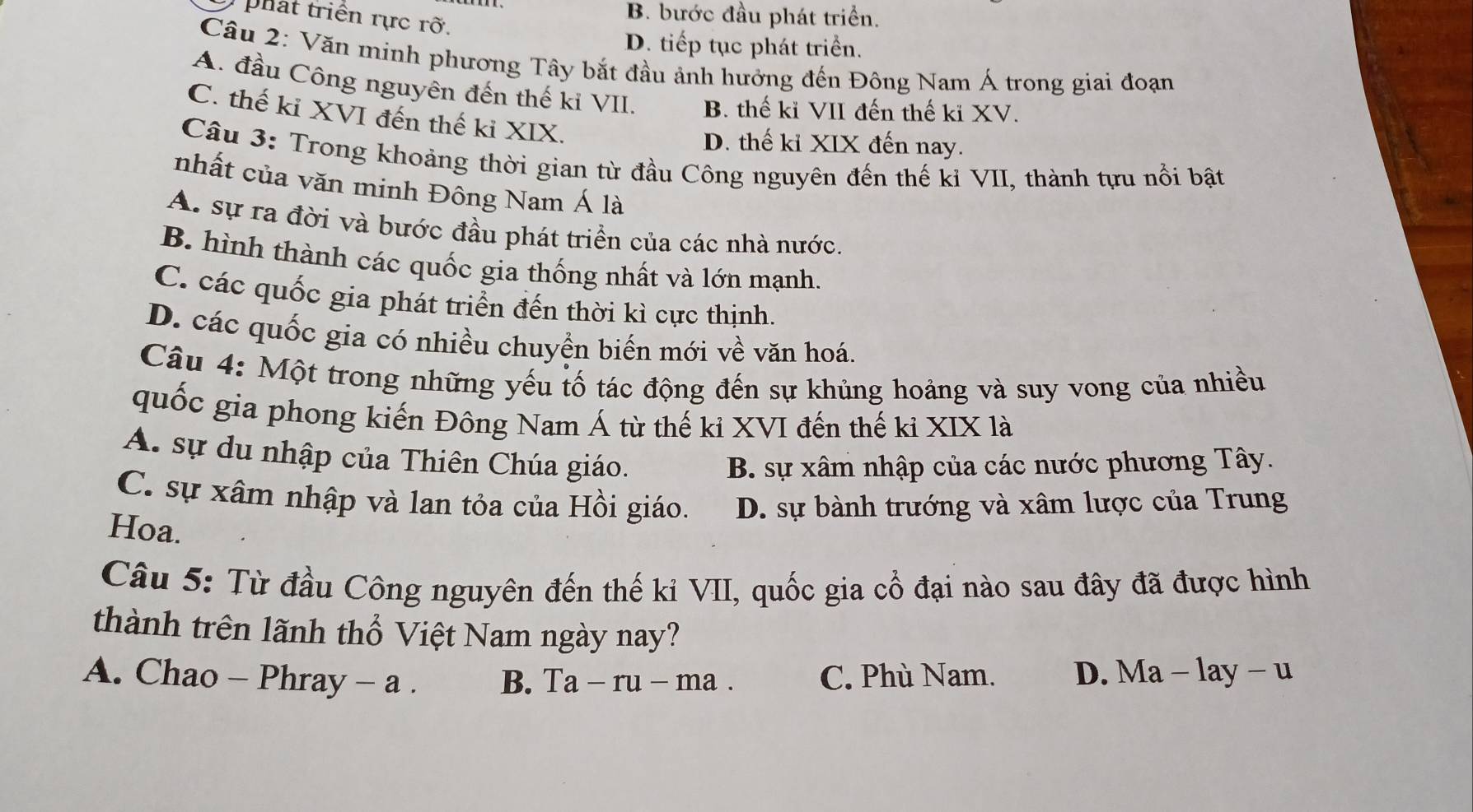 phat triển rực rỡ.
B. bước đầu phát triển.
D. tiếp tục phát triển.
Câu 2: Văn minh phương Tây bắt đầu ảnh hưởng đến Đông Nam Á trong giai đoạn
A. đầu Công nguyên đến thế ki VII. B. thế kỉ VII đến thế ki XV.
C. thế kỉ XVI đến thế kỉ XIX.
D. thế kỉ XIX đến nay.
Câu 3: Trong khoảng thời gian từ đầu Công nguyên đến thế kỉ VII, thành tựu nổi bật
nhất của văn minh Đông Nam Á là
A. sự ra đời và bước đầu phát triển của các nhà nước.
B. hình thành các quốc gia thống nhất và lớn mạnh.
C. các quốc gia phát triển đến thời kì cực thịnh.
D. các quốc gia có nhiều chuyển biến mới về văn hoá.
Câu 4: Một trong những yếu tố tác động đến sự khủng hoảng và suy vong của nhiều
quốc gia phong kiến Đông Nam Á từ thế kỉ XVI đến thế kỉ XIX là
A. sự du nhập của Thiên Chúa giáo.
B. sự xâm nhập của các nước phương Tây.
C. sự xâm nhập và lan tỏa của Hồi giáo. D. sự bành trướng và xâm lược của Trung
Hoa.
Câu 5: Từ đầu Công nguyên đến thế ki VII, quốc gia cổ đại nào sau đây đã được hình
thành trên lãnh thổ Việt Nam ngày nay?
A. Chao - Phray - a . B. Ta-ru-ma C. Phù Nam. D. Ma - lay - u