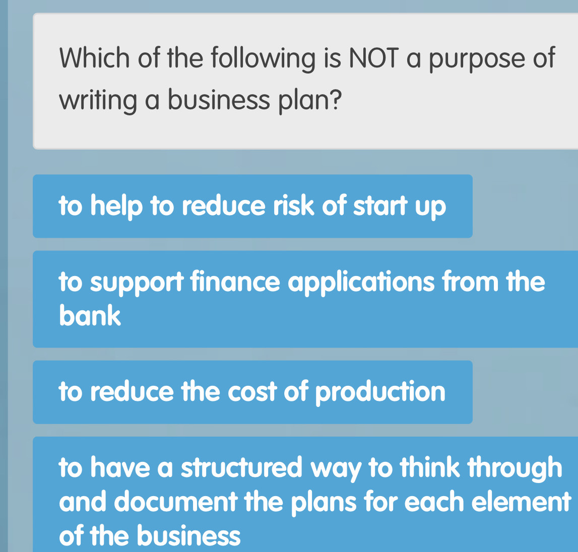 Which of the following is NOT a purpose of
writing a business plan?
to help to reduce risk of start up
to support finance applications from the
bank
to reduce the cost of production
to have a structured way to think through
and document the plans for each element
of the business