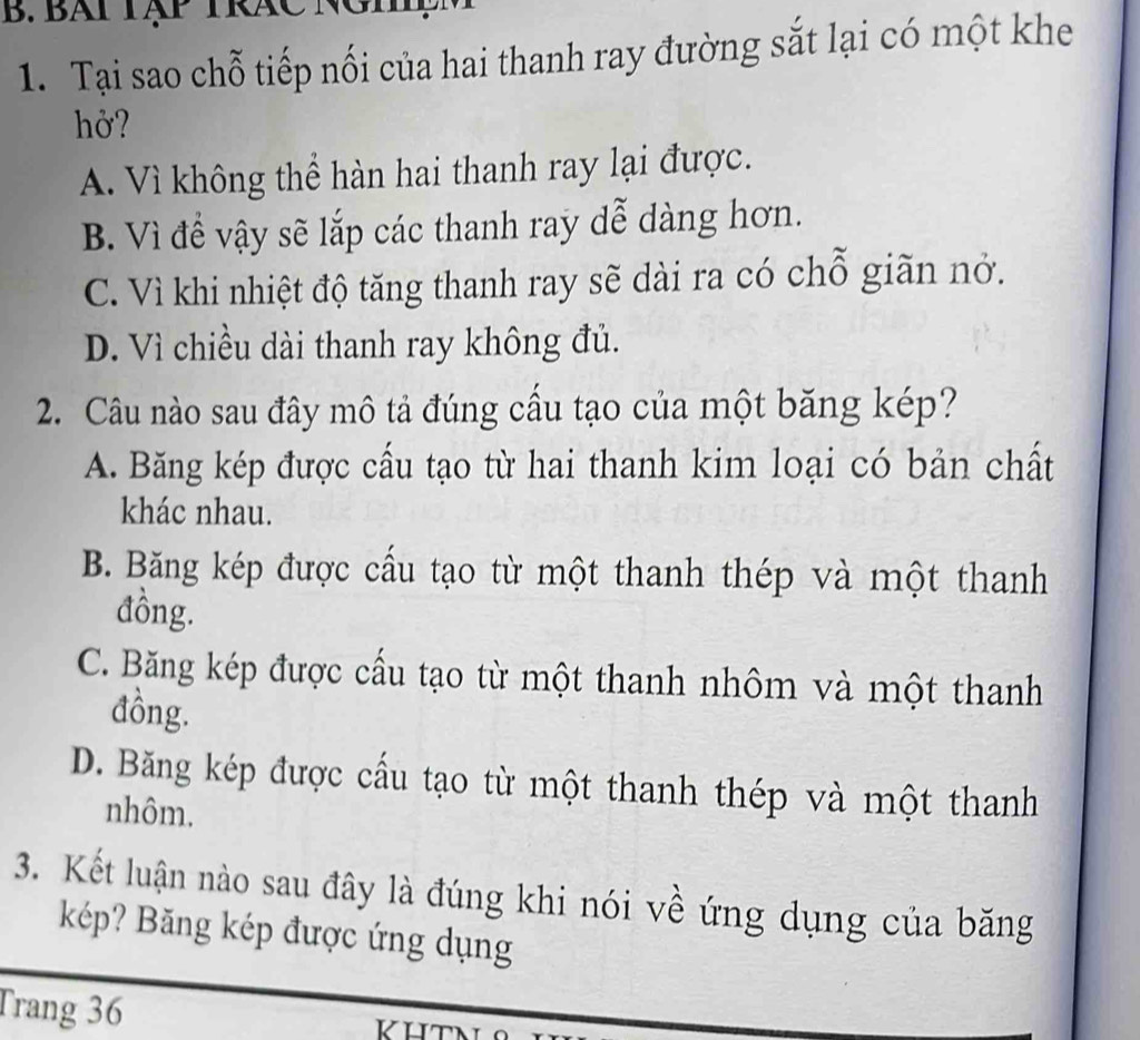 Bát Tập TRáC Nghệ
1. Tại sao chỗ tiếp nối của hai thanh ray đường sắt lại có một khe
hở?
A. Vì không thể hàn hai thanh ray lại được.
B. Vì để vậy sẽ lắp các thanh ray dễ dàng hơn.
C. Vì khi nhiệt độ tăng thanh ray sẽ dài ra có chỗ giãn nở.
D. Vì chiều dài thanh ray không đủ.
2. Câu nào sau đây mô tả đúng cấu tạo của một băng kép?
A. Băng kép được cấu tạo từ hai thanh kim loại có bản chất
khác nhau.
B. Băng kép được cầu tạo từ một thanh thép và một thanh
đồng.
C. Băng kép được cầu tạo từ một thanh nhôm và một thanh
đồng.
D. Băng kép được cấu tạo từ một thanh thép và một thanh
nhôm,
3. Kết luận nào sau đây là đúng khi nói về ứng dụng của băng
kép? Băng kép được ứng dụng
Trang 36 KHTN