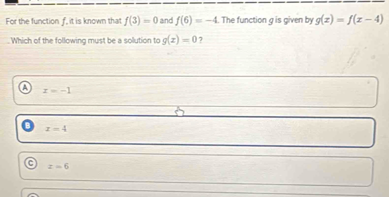 For the function f, it is known that f(3)=0 and f(6)=-4. The function gis given by g(x)=f(x-4)
Which of the following must be a solution to g(x)=0 2
a x=-1
x=4
C
x=6