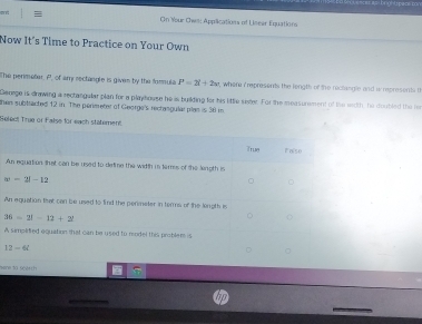 ent = On Your Ows: Applications of Linear Equations
Now It's Time to Practice on Your Own
The perimeter, P, of amy rectangle is gives by the formula P=2i+2w t, where i represents the length of the reclangle and w represents t
Genage is drawing a rectangular plan for a playhouse he is building for his little sister. For the measurement of the wiith, he doubled the he
then subtracted 12 in. The perimeter of George's rectangular plan is 30 m
Seleet True of False for each stätement
True False
An equation that can be used to detine the width in tames of the lingth is
|w=2|-12
。
An equation that can be used to find the permeter in terms of the longth is
36=2!-12+2!
A simpidted equation that can be used to model this problem is
12-6t
Bene ta seatch