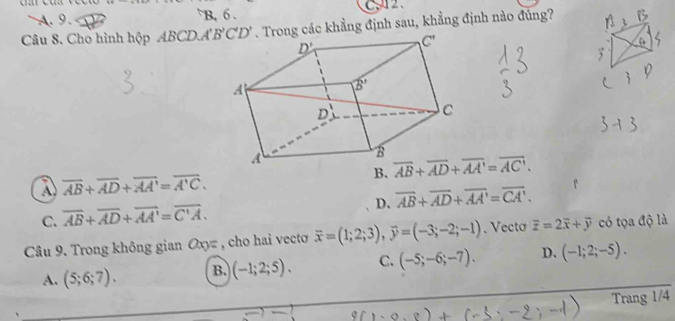 A. 9. B. 6.
C2
Câu 8. Cho hình hộp ABCD.A'B'C'D'. Trong các khẳng định sau, khẳng định nào đúng?
B.
A overline AB+overline AD+overline AA'=overline A'C.
D. overline AB+overline AD+overline AA'=overline CA'.
C. overline AB+overline AD+overline AA'=overline C'A.
Câu 9. Trong không gian Oxyz , cho hai vecto vector x=(1;2;3),vector y=(-3;-2;-1). Vectơ vector z=2vector x+vector y có tọa độ là
C. (-5;-6;-7). D. (-1;2;-5).
A. (5;6;7).
B. (-1;2;5).
Trang /4