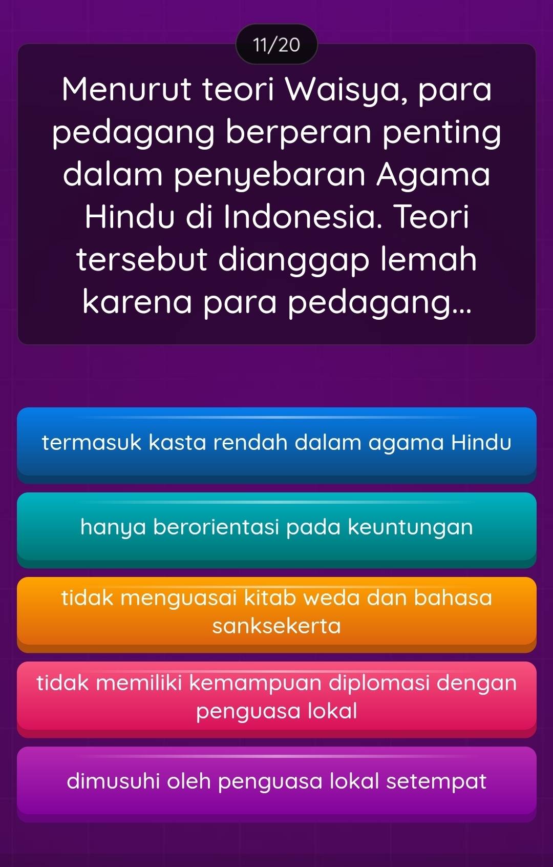 11/20
Menurut teori Waisya, para
pedagang berperan penting
dalam penyebaran Agama
Hindu di Indonesia. Teori
tersebut dianggap lemah
karena para pedagang...
termasuk kasta rendah dalam agama Hindu
hanya berorientasi pada keuntungan
tidak menguasai kitab weda dan bahasa 
sanksekerta
tidak memiliki kemampuan diplomasi dengan
penguasa lokal
dimusuhi oleh penguasa lokal setempat