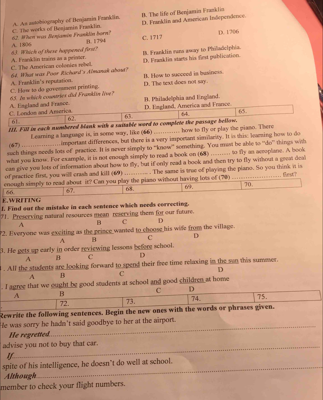 A. An autobiography of Benjamin Franklin. B. The life of Benjamin Franklin
C. The works of Benjamin Franklin. D. Franklin and American Independence.
62. When was Benjamin Franklin born?
A. 1806 B. 1794 C. 1717 D. 1706
63. Which of these happened first?
A. Franklin trains as a printer. B. Franklin runs away to Philadelphia.
C. The American colonies rebel. D. Franklin starts his first publication.
64. What was Poor Richard’s Almanak about?
A. Franklin’s reputation. B. How to succeed in business.
C. How to do government printing. D. The text does not say.
65. In which countries did Franklin live?
A. England and France. B. Philadelphia and England.
C. London and America. D. England, America and France.
65.
63.
61. 62. 64.
III. Fill in each numbered blank with a suitable word to complete the passage bellow.
Learning a language is, in some way, like (66) . how to fly or play the piano. There
(67) ... ....important differences, but there is a very important similarity. It is this: learning how to do
such things needs lots of practice. It is never simply to “know” something. You must be able to “do” things with
what you know. For example, it is not enough simply to read a book on (68) ……… to fly an aeroplane. A book
can give you lots of information about how to fly, but if only read a book and then try to fly without a great deal
of practice first, you will crash and kill (69) _. . The same is true of playing the piano. So you think it is
enough simply to read about it? Can you play the piano without having lots of (70) ....._
first?
66. 67. 68. 69.
70.
E.WRITING
I. Find out the mistake in each sentence which needs correcting.
71. Preserving natural resources mean reserving them for our future.
A
B C D
72. Everyone was exciting as the prince wanted to choose his wife from the village.
A B
C
D
3. He gets up early in order reviewing lessons before school.
A B C D
. All the students are looking forward to spend their free time relaxing in the sun this summer.
D
A B
C
. I agree that we ought be good students at school and good children at home
B
C D
A 75.
72.
73. 74.
Rewrite the following sentences. Begin the new ones with the words or phrases given.
He was sorry he hadn’t said goodbye to her at the airport.
He regretted.
_
advise you not to buy that car.
If
_
spite of his intelligence, he doesn’t do well at school.
Although.
member to check your flight numbers.