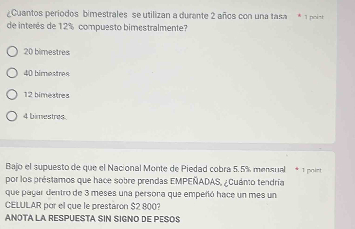 ¿Cuantos periodos bimestrales se utilizan a durante 2 años con una tasa * 1 point
de interés de 12% compuesto bimestralmente?
20 bimestres
40 bimestres
12 bimestres
4 bimestres.
Bajo el supuesto de que el Nacional Monte de Piedad cobra 5.5% mensual * 1 point
por los préstamos que hace sobre prendas EMPEÑADAS, ¿Cuánto tendría
que pagar dentro de 3 meses una persona que empeñó hace un mes un
CELULAR por el que le prestaron $2 800?
ANOTA LA RESPUESTA SIN SIGNO DE PESOS