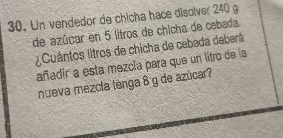 Un vendedor de chịcha hace disolver 240 g
de azúcar en 5 litros de chicha de cebada. 
Cuántos litros de chicha de cebada deberá 
añadir a esta mezcla para que un litro de la 
nueva mezcla tenga 8 g de azúcar?