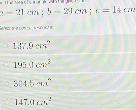 ind the area of a triangle with the given sides.
a=21cm; b=29cm; c=14cm
Select the correct response:
137.9cm^2
195.0cm^2
304.5cm^2
147.0cm^2