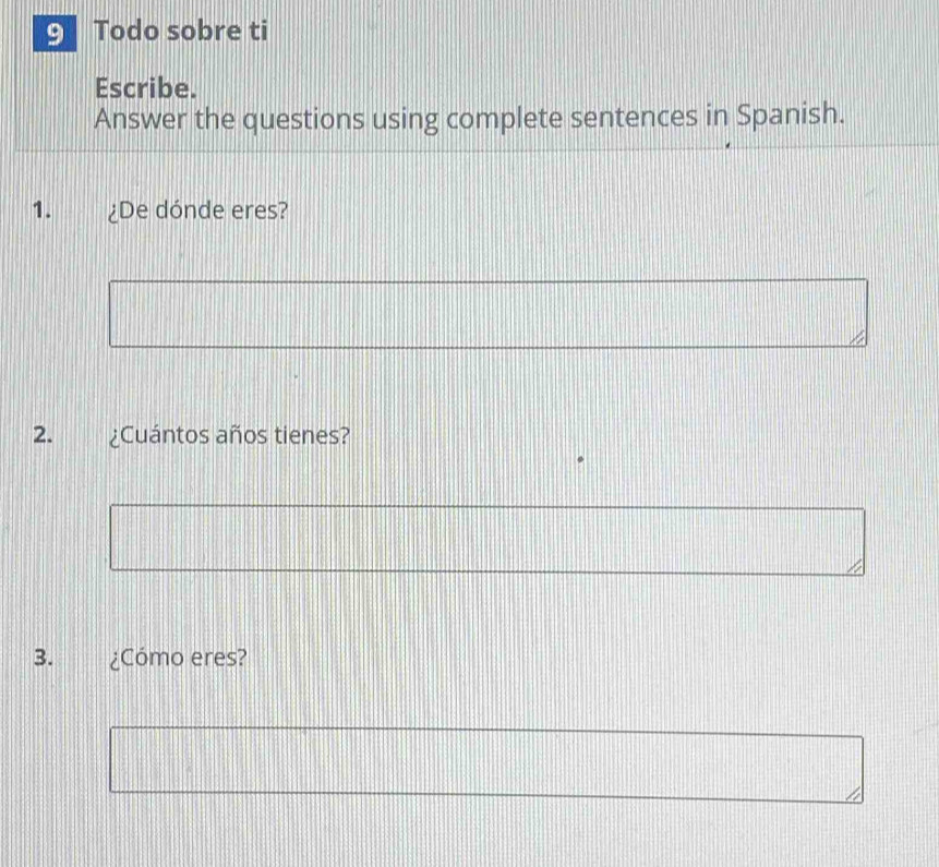 Todo sobre ti 
Escribe. 
Answer the questions using complete sentences in Spanish. 
1. ¿De dónde eres? 
2. ¿Cuántos años tienes? 
3. ¿Cómo eres?