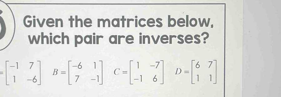 Given the matrices below,
which pair are inverses?
=beginbmatrix -1&7 1&-6endbmatrix B=beginbmatrix -6&1 7&-1endbmatrix C=beginbmatrix 1&-7 -1&6endbmatrix D=beginbmatrix 6&7 1&1endbmatrix