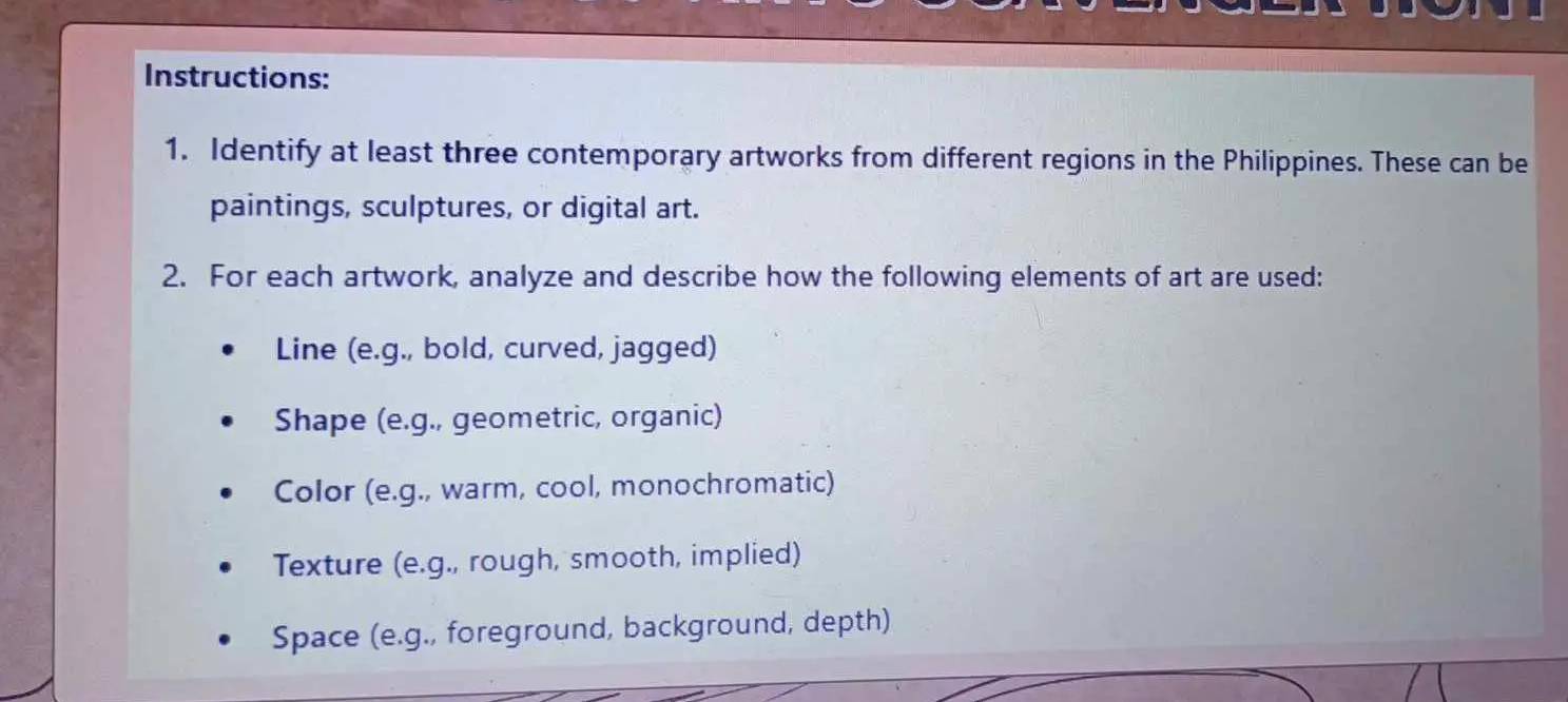 Instructions: 
1. Identify at least three contemporary artworks from different regions in the Philippines. These can be 
paintings, sculptures, or digital art. 
2. For each artwork, analyze and describe how the following elements of art are used: 
Line (e.g., bold, curved, jagged) 
Shape (e.g., geometric, organic) 
Color (e.g., warm, cool, monochromatic) 
Texture (e.g., rough, smooth, implied) 
Space (e.g., foreground, background, depth)