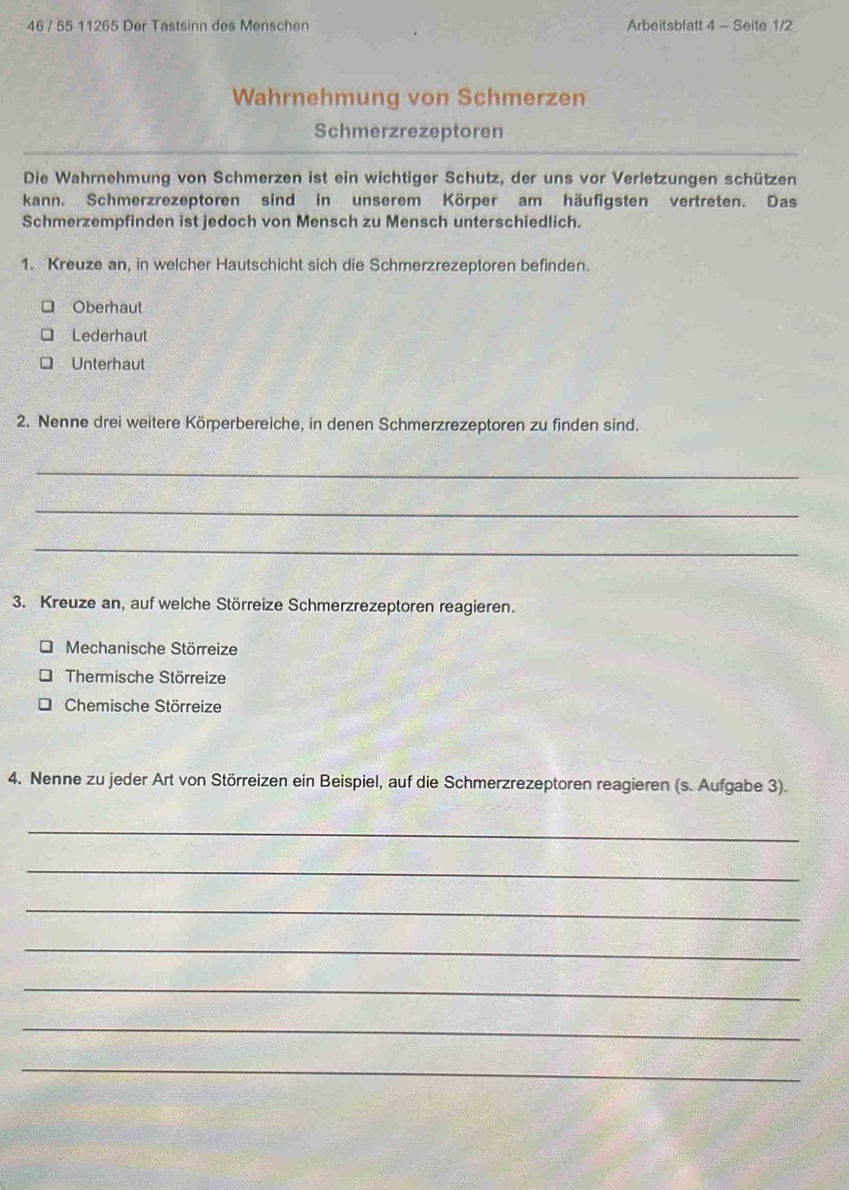 46 / 55 11265 Der Tastsinn des Menschen Arbeitsblatt 4 - Seite 1/2
Wahrnehmung von Schmerzen
Schmerzrezeptoren
Die Wahrnehmung von Schmerzen ist ein wichtiger Schutz, der uns vor Verletzungen schützen
kann. Schmerzrezeptoren sind in unserem Körper am häufigsten vertreten. Das
Schmerzempfinden ist jedoch von Mensch zu Mensch unterschiedlich.
1. Kreuze an, in welcher Hautschicht sich die Schmerzrezeptoren befinden.
Oberhaut
Lederhaut
Unterhaut
2. Nenne drei weitere Körperbereiche, in denen Schmerzrezeptoren zu finden sind.
_
_
_
3. Kreuze an, auf welche Störreize Schmerzrezeptoren reagieren.
Mechanische Störreize
Thermische Störreize
Chemische Störreize
4. Nenne zu jeder Art von Störreizen ein Beispiel, auf die Schmerzrezeptoren reagieren (s. Aufgabe 3).
_
_
_
_
_
_
_