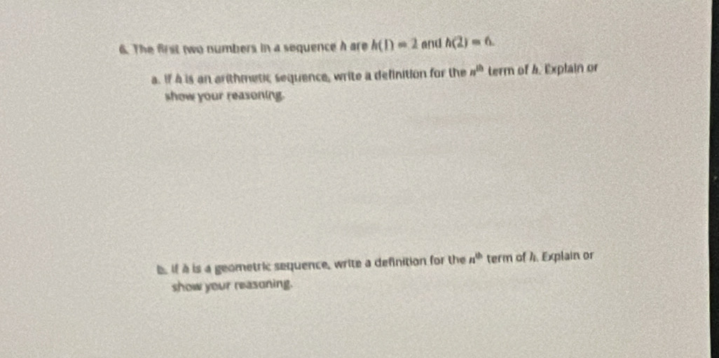 The first two numbers in a sequence h are h(1)=2 and h(2)=6. 
a. If A is an arithmetic sequence, write a definition for the n^(th) term of 4. Explain or 
show your reasoning. 
b. if à is a geometric sequence, write a definition for the n^(th) term of A. Explain or 
show your reasoning.