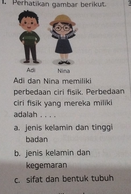 Perhatikan gambar berikut.
Adi dan Nina memiliki
perbedaan ciri fisik. Perbedaan
ciri fisik yang mereka miliki
adalah . . . .
a. jenis kelamin dan tinggi
badan
b. jenis kelamin dan
kegemaran
c. sifat dan bentuk tubuh