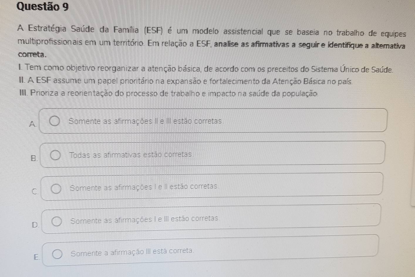 A Estratégia Saúde da Família (ESF) é um modelo assistencial que se baseia no trabalho de equipes
multiprofissionais em um território. Em relação a ESF, analise as afirmativas a seguir e identifique a altemativa
correta.
I. Tem como objetivo reorganizar a atenção básica, de acordo com os preceitos do Sistema Único de Saúde.
II. A ESF assume um papel prioritário na expansão e fortalecimento da Atenção Básica no país.
III. Prioriza a reorientação do processo de trabalho e impacto na saúde da população
A
Somente as afirmações II e III estão corretas
B. Todas as afirmativas estão corretas
C. Somente as afirmações I e II estão corretas
D. Somente as afirmações I e III estão corretas
E. Somente a afirmação III está correta.