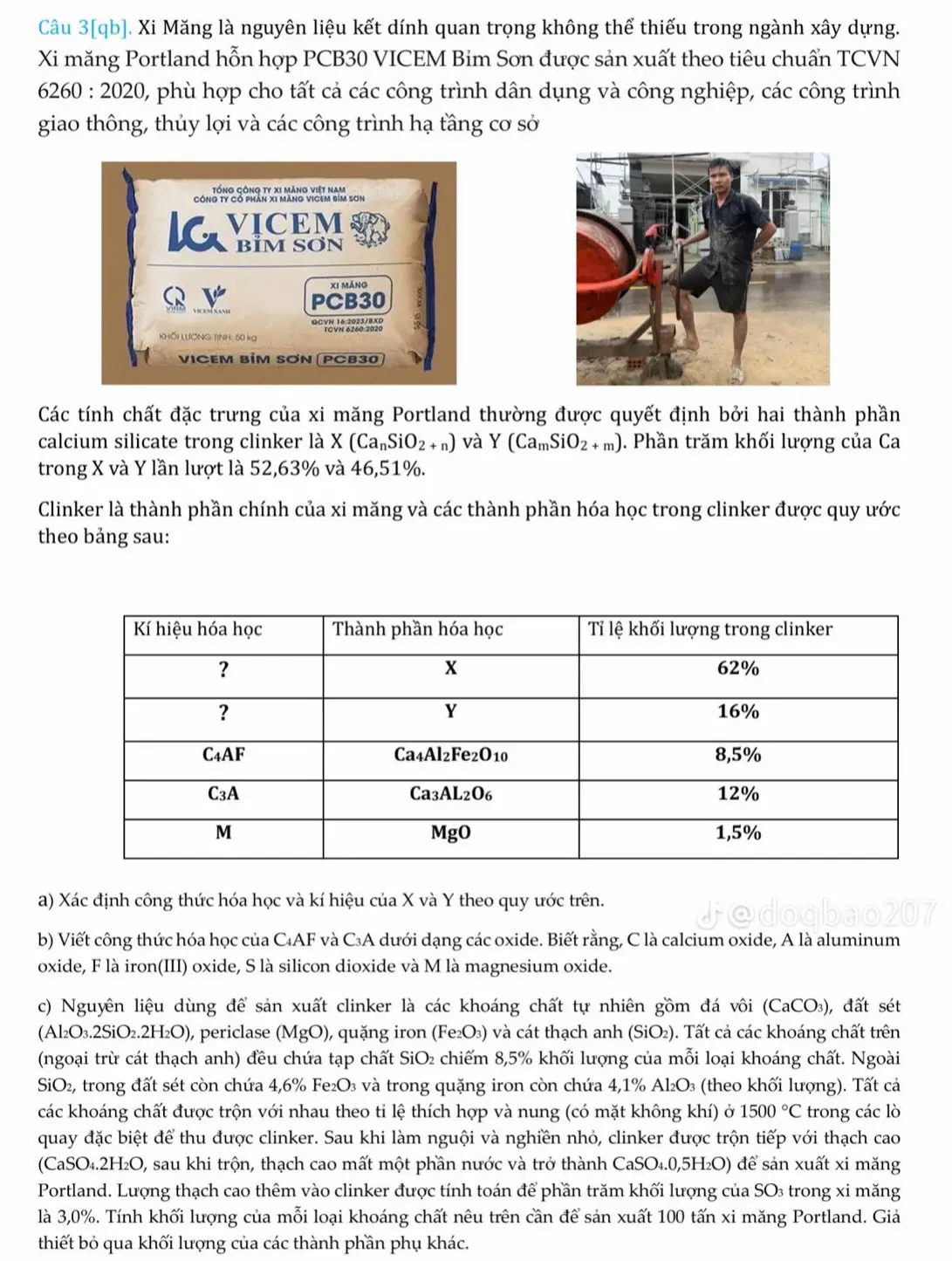 Câu 3[qb]. Xi Măng là nguyên liệu kết dính quan trọng không thể thiếu trong ngành xây dựng. Xi măng Portland hỗn hợp PCB30 VICEM Bim Sơn được sản xuất theo tiêu chuẩn TCVN 6260:2020 0, phù hợp cho tất cả các công trình dân dụng và công nghiệp, các công trình giao thông, thủy lợi và các công trình hạ tầng cơ sở tổng Gông ty x1 măng việt nam CÔnG ty có phản x1 mãng VICEM bím sơn XI mǎng v PCB30 QCVN 16:2023/8XD KHỐi LượNG TìNH: 50 kg VICEM BİM SƠN|PCB30 Các tính chất đặc trưng của xi măng Portland thường được quyết định bởi hai thành phần calcium silicate trong clinker là X(Ca_nSiO_2+n) và Y(Ca_mSiO_2+m). Phần trăm khối lượng của Ca trong X và Y lần lượt là 52,63% và 46,51%. Clinker là thành phần chính của xi măng và các thành phần hóa học trong clinker được quy ước theo bảng sau: a) Xác định công thức hóa học và kí hiệu của X và Y theo quy ước trên. b) Viết công thức hóa học của C₄AF và C₃A dưới dạng các oxide. Biết rằng, C là calcium oxide, A là aluminum oxide, F là iron(III) oxide, S là silicon dioxide và M là magnesium oxide. c) Nguyên liệu dùng để sản xuất clinker là các khoáng chất tự nhiên gồm đá vôi (CaCO₃), đất sét (Al₂O₃.2SiO₂.2H₂O), periclase (MgO), quặng iron (Fe₂O₃) và cát thạch anh (SiO₂). Tất cả các khoáng chất trên (ngoại trừ cát thạch anh) đều chứa tạp chất SiO₂ chiếm 8,5% khối lượng của mỗi loại khoáng chất. Ngoài SiO_2 , trong đất sét còn chứa 4,6% Fe₂O₃ và trong quặng iron còn chứa 4,1% Al₂O₃ (theo khối lượng). Tất cả các khoáng chất được trộn với nhau theo tỉ lệ thích hợp và nung (có mặt không khí) ở 1500°C trong các lò quay đặc biệt để thu được clinker. Sau khi làm nguội và nghiền nhỏ, clinker được trộn tiếp với thạch cao (CaSO₄.2H₂O, sau khi trộn, thạch cao mất một phần nước và trở thành CaSO₄.0,5H₂O) để sản xuất xi măng Portland. Lượng thạch cao thêm vào clinker được tính toán để phần trăm khối lượng của SO₃ trong xi măng là 3,0%. Tính khối lượng của mỗi loại khoáng chất nêu trên cần để sản xuất 100 tấn xi măng Portland. Giả thiết bỏ qua khối lượng của các thành phần phụ khác.