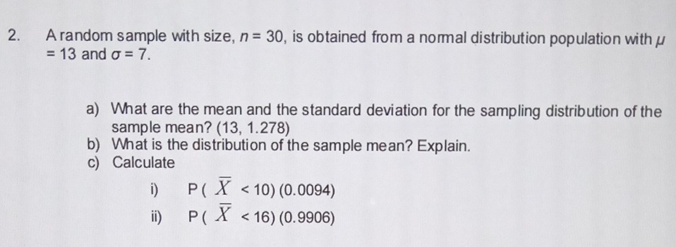 A random sample with size, n=30 , is obtained from a normal distribution population with μ
=13 and sigma =7. 
a) What are the mean and the standard deviation for the sampling distribution of the 
sample mean? (13,1.278)
b) What is the distribution of the sample mean? Explain. 
c) Calculate 
i) P(overline X<10)(0.0094)
ii) P(overline X<16)(0.9906)