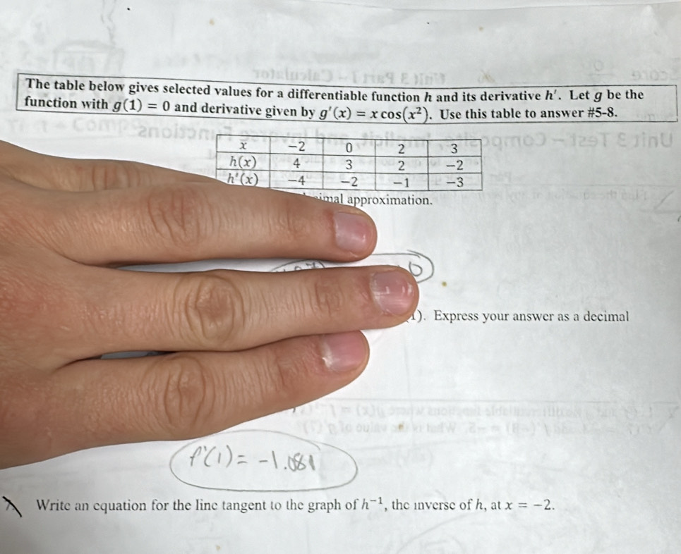 The table below gives selected values for a differentiable function h and its derivative h'. Let g be the
function with g(1)=0 and derivative given by _ g'(x)=xcos (x^2). Use this table to answer # 5-8.
mapproximation.
1). Express your answer as a decimal
Write an equation for the line tangent to the graph of h^(-1) , the inverse of h, at x=-2.
