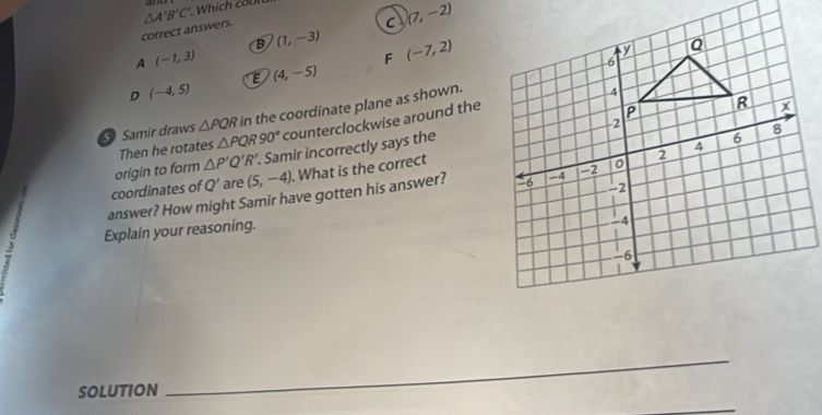△ A'B'C' Which coi
correct answers
C (7,-2)
B (1,-3) (-7,2)
A (-1,3)
F
E (4,-5)
D (-4,5)
Samir draws △ PQR in the coordinate plane as shown.
Then he rotates △ PQR90° counterclockwise around the
origin to form △ P'Q'R'. Samir incorrectly says the
coordinates of Q' are (5,-4). What is the correct
answer? How might Samir have gotten his answer? 
Explain your reasoning.
SOLUTION
_
_