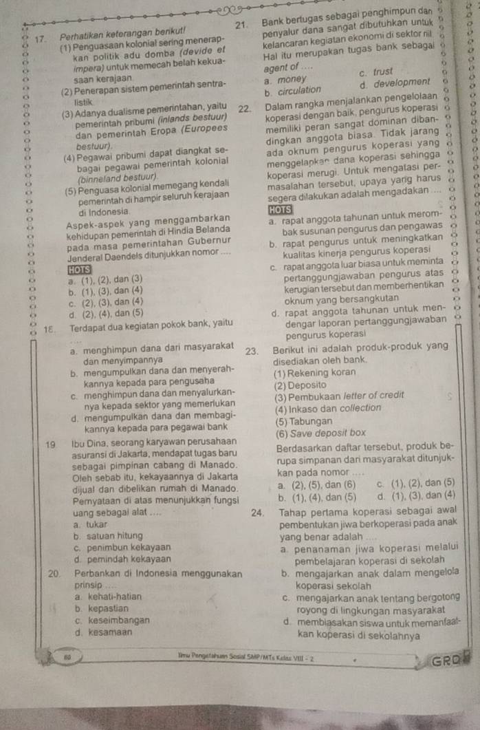 Perhatikan keterangan berikut! 21. Bank bertugas sebagai penghimpun dan .
(1) Penguasaan kolonial sering menerap- penyalur dana sangat dibutuhkan untuk
kan politik adu domba (devide et kelancaran kegiatan ekonomi di sektor riil
impera) untuk memecah belah kekua- Hal itu merupakan tugas bank sebagal
saan kerajaan agent of ....
o
(2) Penerapan sistem pemerintah sentra- a money c. trust
listik d. development
b. circulation
(3) Adanya dualisme pemerintahan, yaitu 22. Dalam rangka menjalankan pengelolaan 
pemerintah pribumi (inlands bestuur)
dan pemerintah Eropa (Europees koperasi dengan baik, pengurus koperasi  
memiliki peran sangat dominan diban- 
(4) Pegawai pribumi dapat diangkat se- dingkan anggota biasa. Tidak jarang
bestuur).
ada oknum pengurus koperasi yang 
o
bagai pegawai pemerintah kolonial menggelapkan dana koperasi sehingga
(binneland bestuur)
(5) Penguasa kolonial memegang kendali koperasi merugi. Untuk mengatasi per- .
masalahan tersebut, upaya yang harus
pemerintah di hampir seluruh kerajaan segera dilakukan adalah mengadakan ....
di Indonesia HOTS
Aspek-aspek yang menggambarkan
kehidupan pemerintah di Hindia Belanda a. rapat anggota tahunan untuk merom- 11
pada masa pemerintahan Gubernur bak susunan pengurus dan pengawas
Jenderal Daendels ditunjukkan nomor .... b. rapat pengurus untuk meningkatkan
kualitas kinerja pengurus koperasi
HOTS
a (1), (2), dan (3) c. rapat anggota luar biasa untuk meminta
pertanggungjawaban pengurus atas o
b. (1), (3), dan (4) kerugian tersebut dan memberhentikan o
c. (2), (3), dan (4) oknum yang bersangkutan
d. (2), (4), dan (5)
18. Terdapat dua kegiatan pokok bank, yaitu d. rapat anggota tahunan untuk men- ad
dengar laporan pertanggungjawaban
pengurus koperasi
a. menghimpun dana dari masyarakat 23. Berikut ini adalah produk-produk yang
dan menyimpannya disediakan oleh bank.
b. mengumpulkan dana dan menyerah- (1) Rekening koran
kannya kepada para pengusaha
c. menghimpun dana dan menyalurkan- (2) Deposito
nya kepada sektor yang memerlukan (3) Pembukaan letter of credit
d. mengumpulkan dana dan membagi- (5) Tabungan (4) Inkaso dan collection
kannya kepada para pegawai bank
19 Ibu Dina, seorang karyawan perusahaan (6) Save deposit box
asuransi di Jakarta, mendapat tugas baru Berdasarkan daftar tersebut, produk be-
sebagai pimpinan cabang di Manado. rupa simpanan dari masyarakat ditunjuk-
Oleh sebab itu, kekayaannya di Jakarta kan pada nomor ....
dijual dan dibelikan rumah di Manado. a. (2), (5), dan (6) c. (1), (2), dan (5)
Pemyataan di atas menunjukkan fungsi b. (1), (4), dan (5) d. (1), (3), dan (4)
uang sebagai alat .... 24. Tahap pertama koperasi sebagai awal
a. tukar
b. satuan hitung pembentukan jiwa berkoperasi pada anak
c. penimbun kekayaan yang benar adalah
d. pemindah kekayaan a. penanaman jiwa koperasi melalui
pembelajaran koperasi di sekolah
20. Perbankan di Indonesia menggunakan b. mengajarkan anak dalam mengelola
prinsip koperasi sekolah
a. kehati-hatian c. mengajarkan anak tentang bergotong
b. kepastian royong di lingkungan masyarakat
c. keseimbangan d membiasakan siswa untuk memanfaal-
d. kesamaan kan koperasi di sekolahnya
60
Iimu Pengetahuan Sosial SMP/MTs Kelas VIII - 2
GRDE