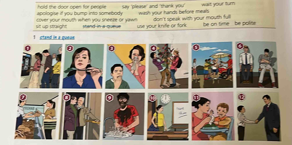 hold the door open for people say 'please’ and ‘thank you’ wait your turn
apologise if you bump into somebody wash your hands before meals
cover your mouth when you sneeze or yawn don't speak with your mouth full
sit up straight stand in a queveuse your knife or fork. be on time be polite