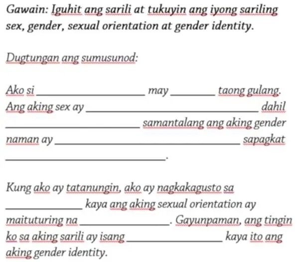 Gawain: Iguhit ang sarili at tukuyin ang iyong sariling 
sex, gender, sexual orientation at gender identity. 
Dugtungan ang sumusunod: 
Ako si_ may_ taong gulang. 
Ang aking sex ay _dahil 
_samantalang ang aking gender 
naman ay_ sapagkat 
_ 
Kung ako ay tatanungin, ako ay nagkakagusto sa 
_kaya ang aking sexual orientation ay 
maituturing na _. Gayunpaman, ang tingin 
ko sa aking sarili ay isang _kaya ito ang 
aking gender identity.