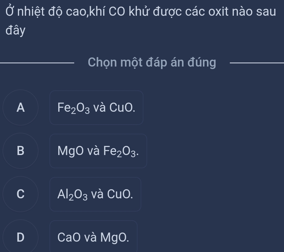 Ở nhiệt độ cao,khí CO khử được các oxit nào sau
đây
_
_
_
_
Chọn một đáp án đúng_
A Fe_2O_3 và CuO.
B MgO và Fe_2O_3.
C Al_2O_3 và CuO.
D CaO và MgO.