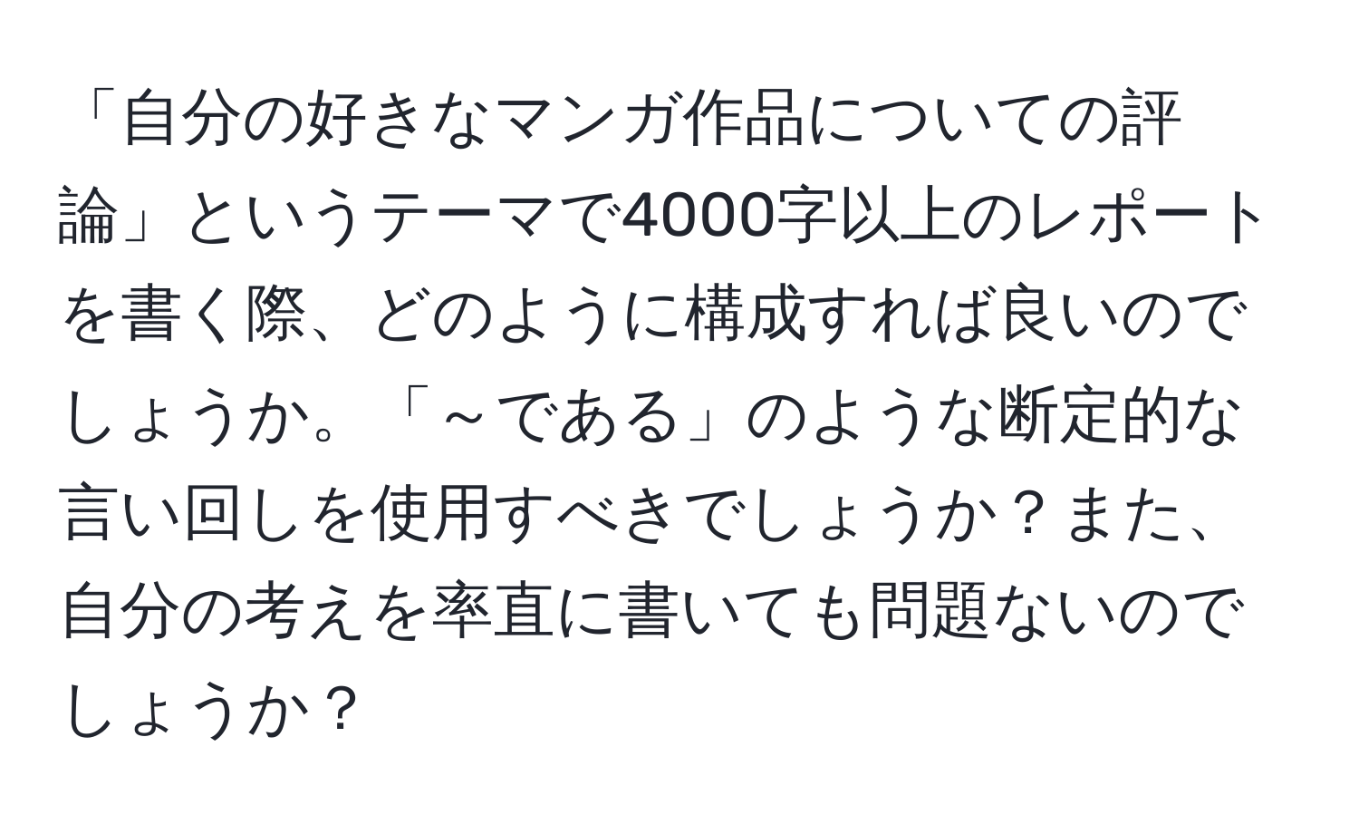 「自分の好きなマンガ作品についての評論」というテーマで4000字以上のレポートを書く際、どのように構成すれば良いのでしょうか。「～である」のような断定的な言い回しを使用すべきでしょうか？また、自分の考えを率直に書いても問題ないのでしょうか？