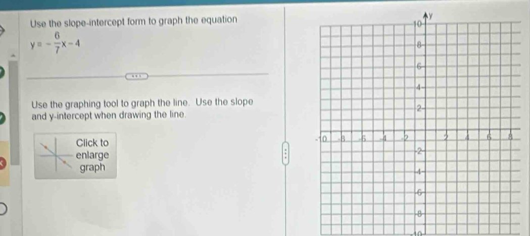 Use the slope-intercept form to graph the equation
y=- 6/7 x-4
Use the graphing tool to graph the line. Use the slope 
and y-intercept when drawing the line. 
Click to 
enlarge 
graph 
in