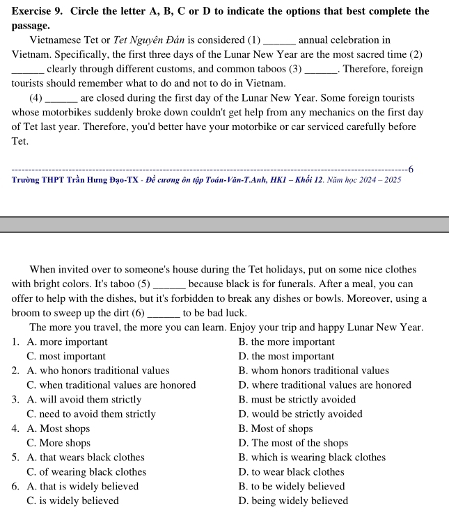 Circle the letter A, B, C or D to indicate the options that best complete the
passage.
Vietnamese Tet or Tet Nguyên Đán is considered (1) _annual celebration in
Vietnam. Specifically, the first three days of the Lunar New Year are the most sacred time (2)
_clearly through different customs, and common taboos (3) _. Therefore, foreign
tourists should remember what to do and not to do in Vietnam.
(4) _are closed during the first day of the Lunar New Year. Some foreign tourists
whose motorbikes suddenly broke down couldn't get help from any mechanics on the first day
of Tet last year. Therefore, you'd better have your motorbike or car serviced carefully before
Tet.
_
6
Trường THPT Trần Hưng Đạo-TX - Đề cương ôn tập Toán-Văn-T.Anh, HK1 - Khối 12. Năm học 2024 - 2025
When invited over to someone's house during the Tet holidays, put on some nice clothes
with bright colors. It's taboo (5) _because black is for funerals. After a meal, you can
offer to help with the dishes, but it's forbidden to break any dishes or bowls. Moreover, using a
broom to sweep up the dirt (6) _to be bad luck.
The more you travel, the more you can learn. Enjoy your trip and happy Lunar New Year.
1. A. more important B. the more important
C. most important D. the most important
2. A. who honors traditional values B. whom honors traditional values
C. when traditional values are honored D. where traditional values are honored
3. A. will avoid them strictly B. must be strictly avoided
C. need to avoid them strictly D. would be strictly avoided
4. A. Most shops B. Most of shops
C. More shops D. The most of the shops
5. A. that wears black clothes B. which is wearing black clothes
C. of wearing black clothes D. to wear black clothes
6. A. that is widely believed B. to be widely believed
C. is widely believed D. being widely believed