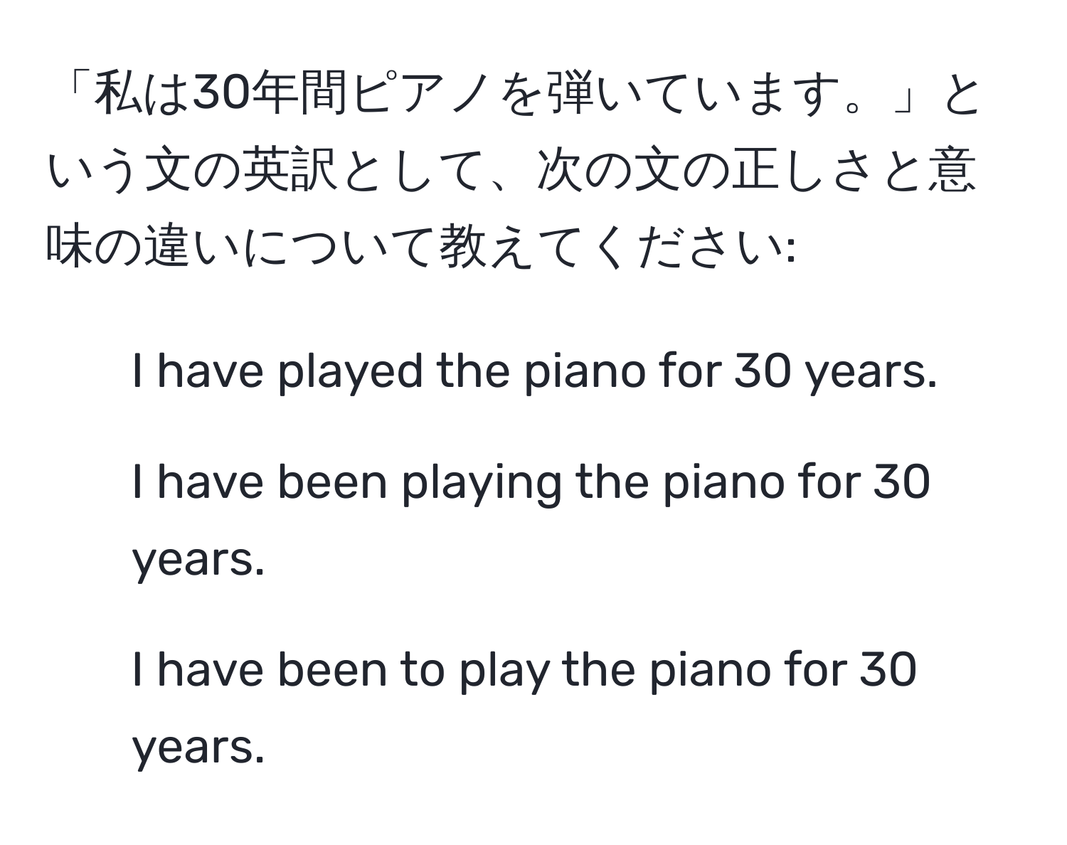 「私は30年間ピアノを弾いています。」という文の英訳として、次の文の正しさと意味の違いについて教えてください:  
1. I have played the piano for 30 years.  
2. I have been playing the piano for 30 years.  
3. I have been to play the piano for 30 years.