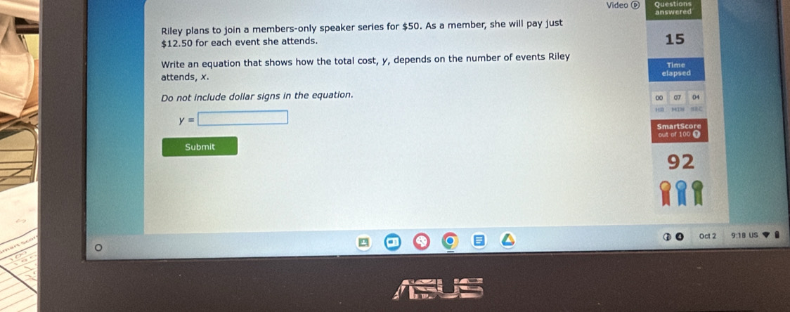 Video D Questions 
Riley plans to join a members-only speaker series for $50. As a member, she will pay just answered
$12.50 for each event she attends.
15
Write an equation that shows how the total cost, y, depends on the number of events Riley Time 
attends, x. 
elapsed 
Do not include dollar signs in the equation. 
00 07 04
y=□
SmartScore 
out of 100 ' 
Submit 
92 
Oct 2 18 US